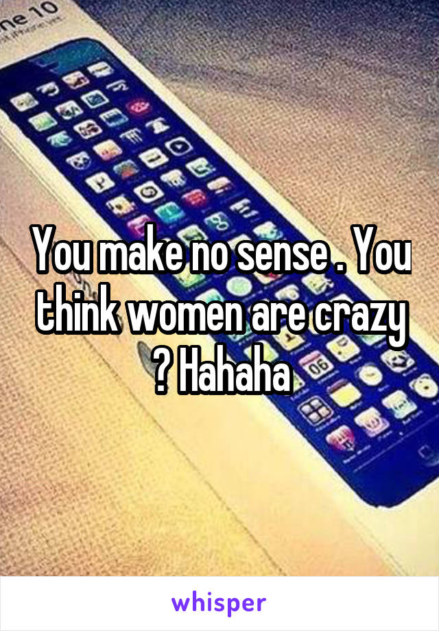 You make no sense . You think women are crazy ? Hahaha