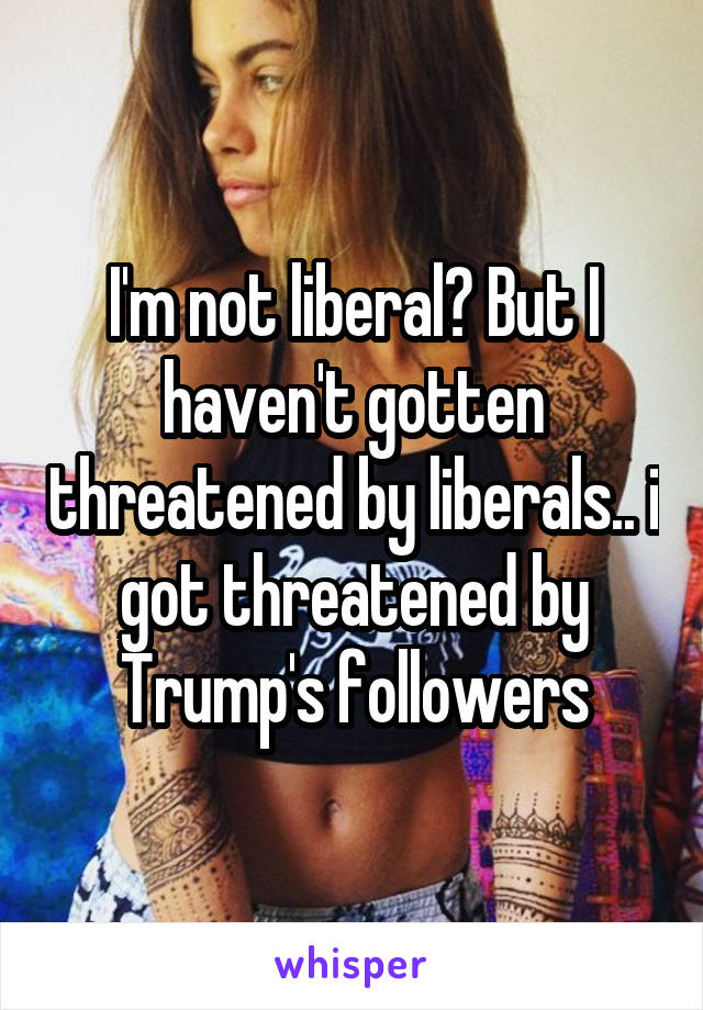 I'm not liberal? But I haven't gotten threatened by liberals.. i got threatened by Trump's followers