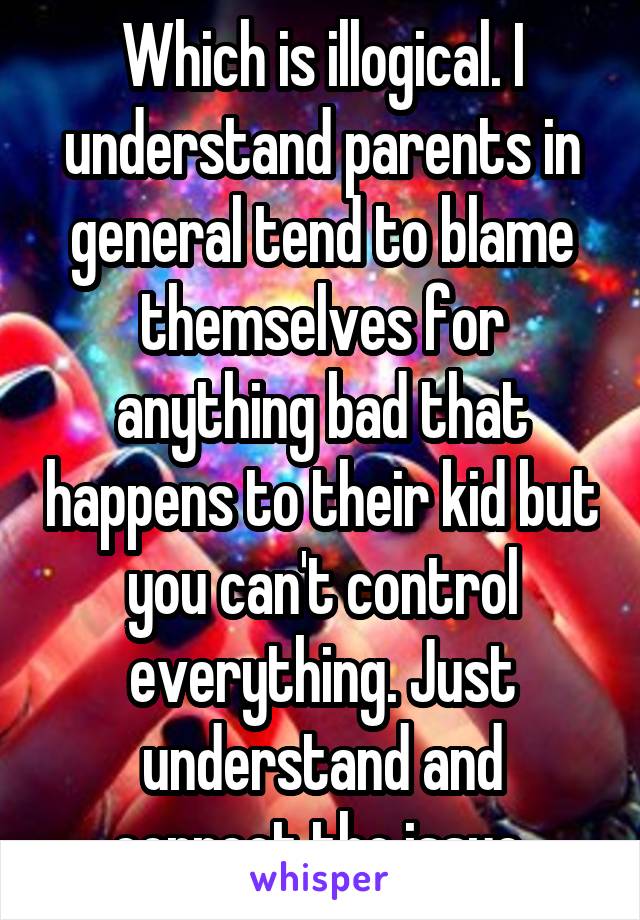 Which is illogical. I understand parents in general tend to blame themselves for anything bad that happens to their kid but you can't control everything. Just understand and correct the issue.