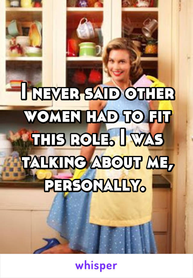 I never said other women had to fit this role. I was talking about me, personally. 