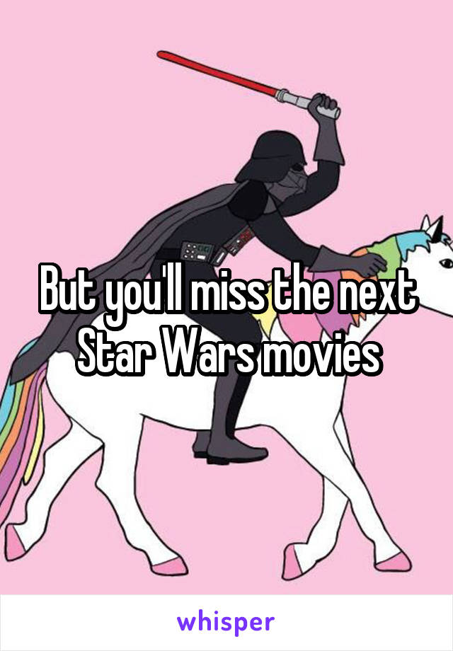 But you'll miss the next Star Wars movies