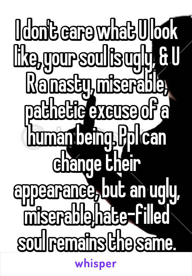 I don't care what U look like, your soul is ugly, & U R a nasty, miserable, pathetic excuse of a human being. Ppl can change their appearance, but an ugly, miserable,hate-filled soul remains the same.