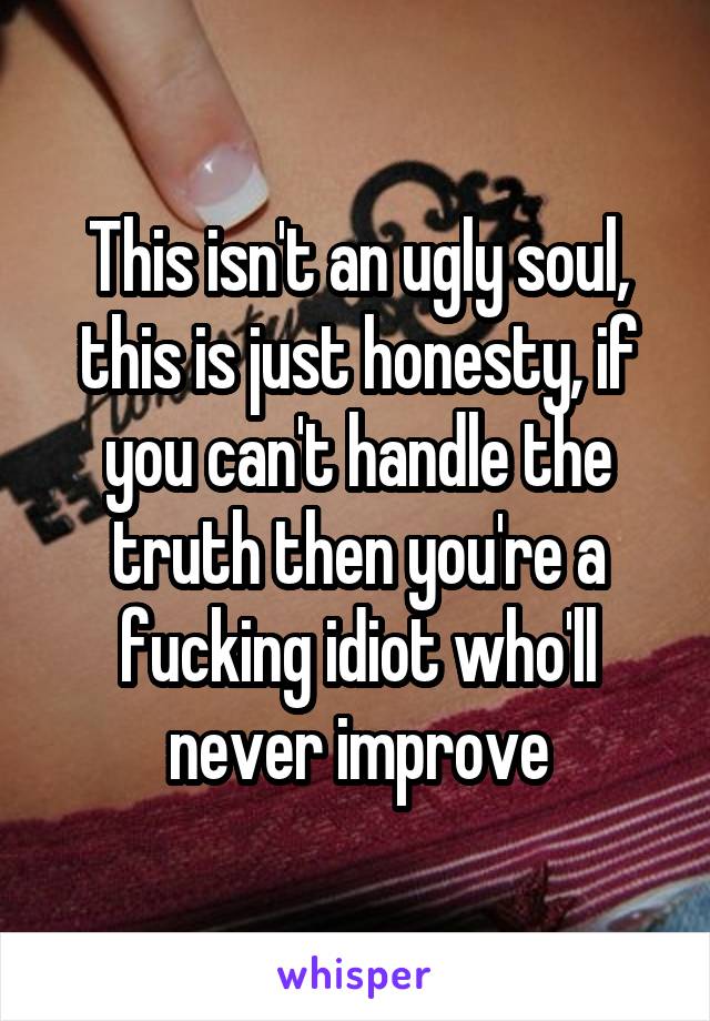 This isn't an ugly soul, this is just honesty, if you can't handle the truth then you're a fucking idiot who'll never improve