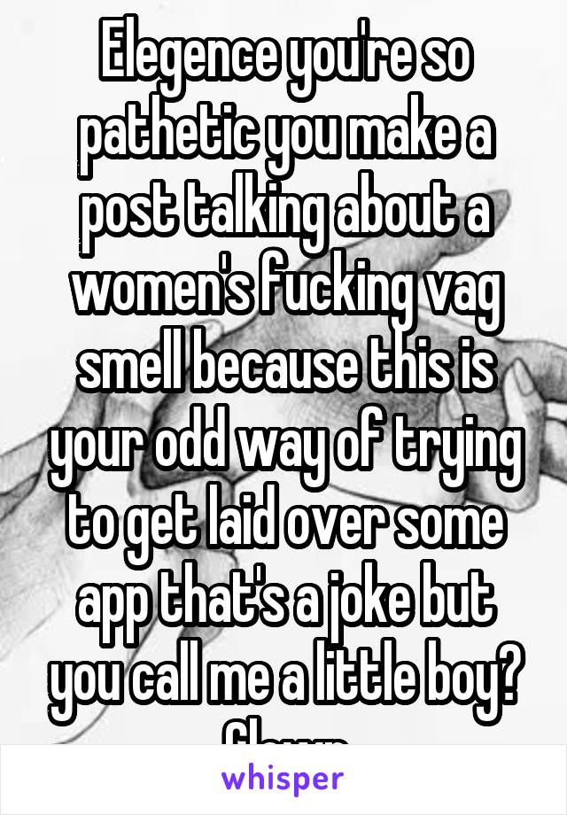 Elegence you're so pathetic you make a post talking about a women's fucking vag smell because this is your odd way of trying to get laid over some app that's a joke but you call me a little boy? Clown