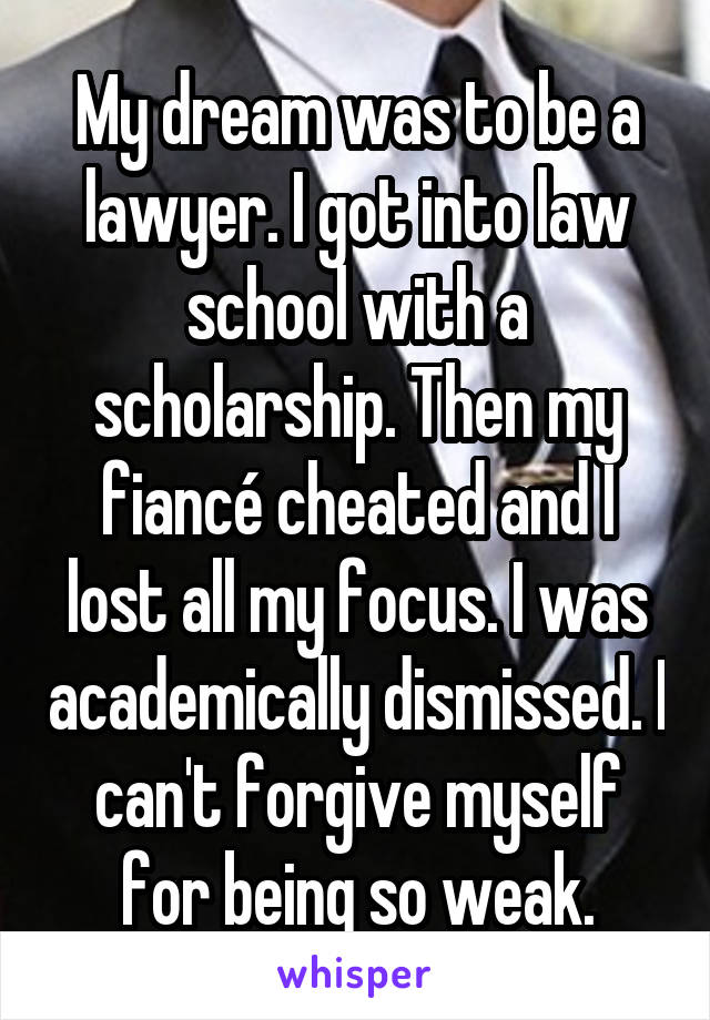 My dream was to be a lawyer. I got into law school with a scholarship. Then my fiancé cheated and I lost all my focus. I was academically dismissed. I can't forgive myself for being so weak.