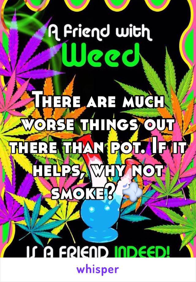 There are much worse things out there than pot. If it helps, why not smoke? 💨