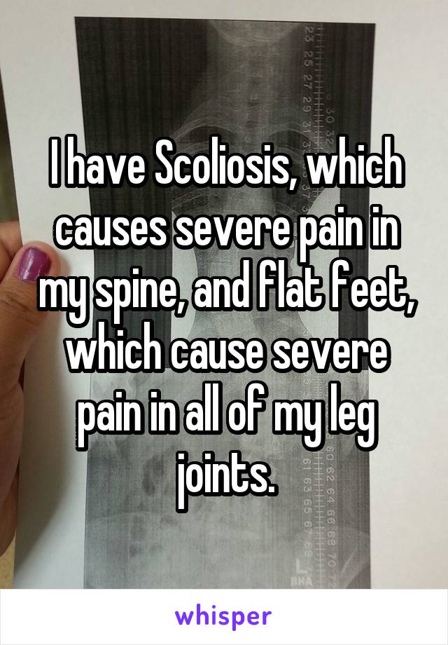 I have Scoliosis, which causes severe pain in my spine, and flat feet, which cause severe pain in all of my leg joints.