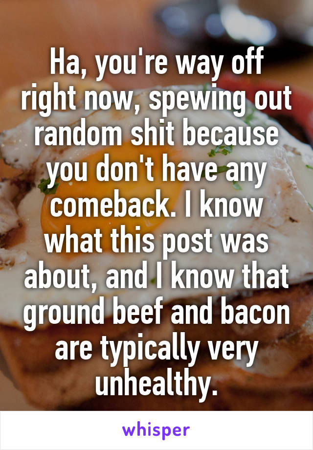 Ha, you're way off right now, spewing out random shit because you don't have any comeback. I know what this post was about, and I know that ground beef and bacon are typically very unhealthy.