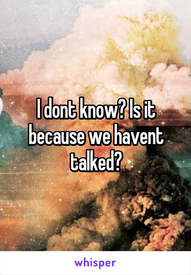 I dont know? Is it because we havent talked?