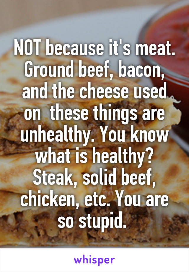 NOT because it's meat. Ground beef, bacon, and the cheese used on  these things are unhealthy. You know what is healthy? Steak, solid beef, chicken, etc. You are so stupid. 