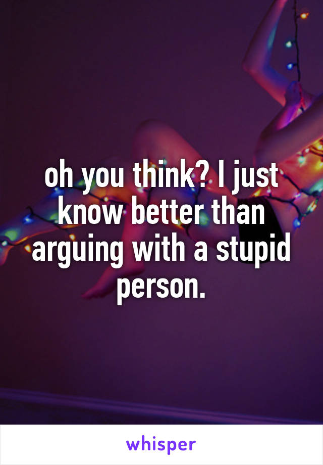 oh you think? I just know better than arguing with a stupid person.