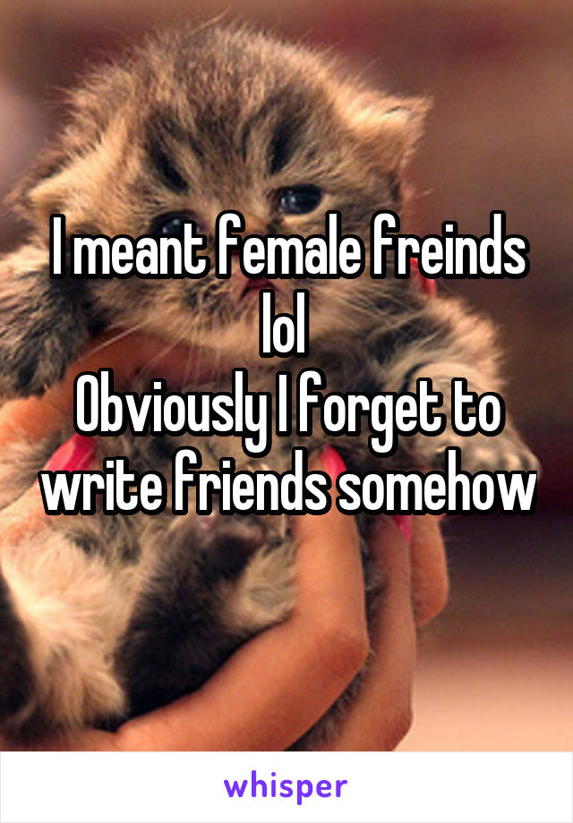 I meant female freinds lol 
Obviously I forget to write friends somehow 