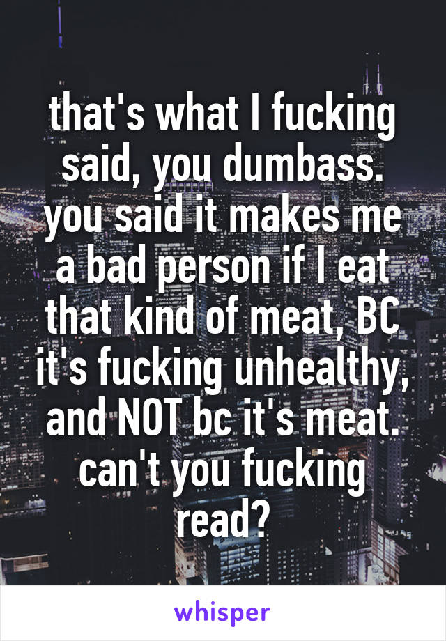 that's what I fucking said, you dumbass.
you said it makes me a bad person if I eat that kind of meat, BC it's fucking unhealthy, and NOT bc it's meat. can't you fucking read?