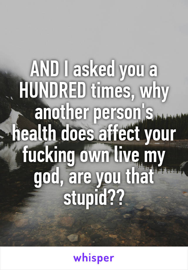 AND I asked you a HUNDRED times, why another person's health does affect your fucking own live my god, are you that stupid??