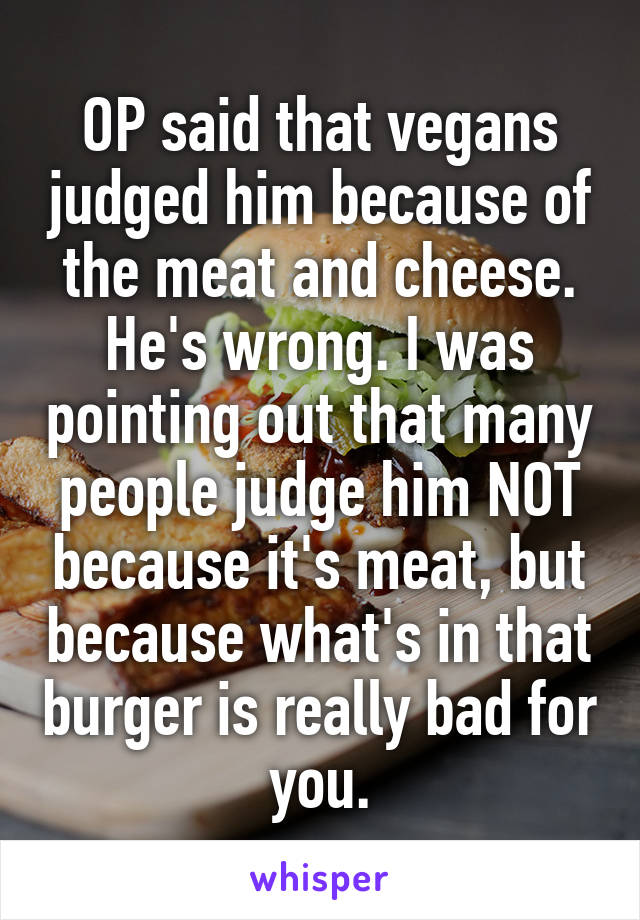 OP said that vegans judged him because of the meat and cheese. He's wrong. I was pointing out that many people judge him NOT because it's meat, but because what's in that burger is really bad for you.