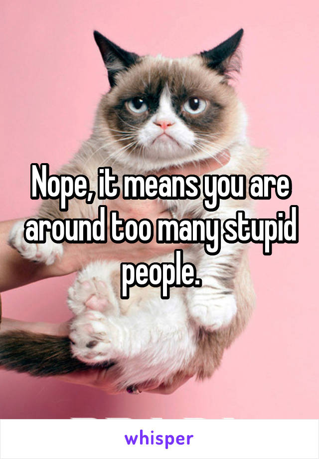 Nope, it means you are around too many stupid people.