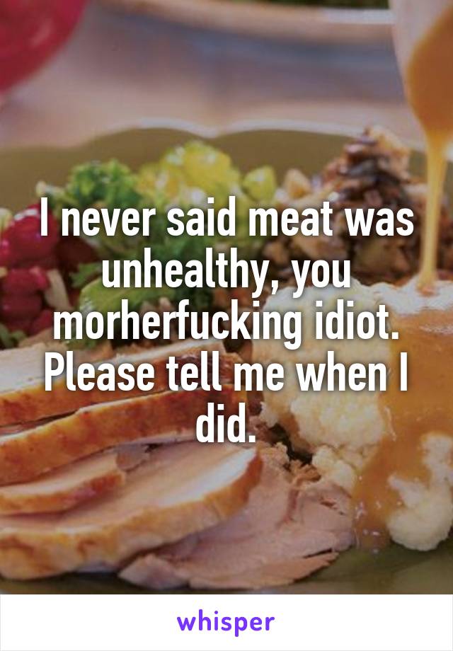 I never said meat was unhealthy, you morherfucking idiot. Please tell me when I did.