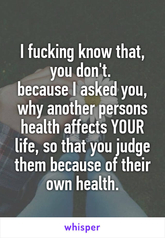 I fucking know that, you don't. 
because I asked you, why another persons health affects YOUR life, so that you judge them because of their own health.