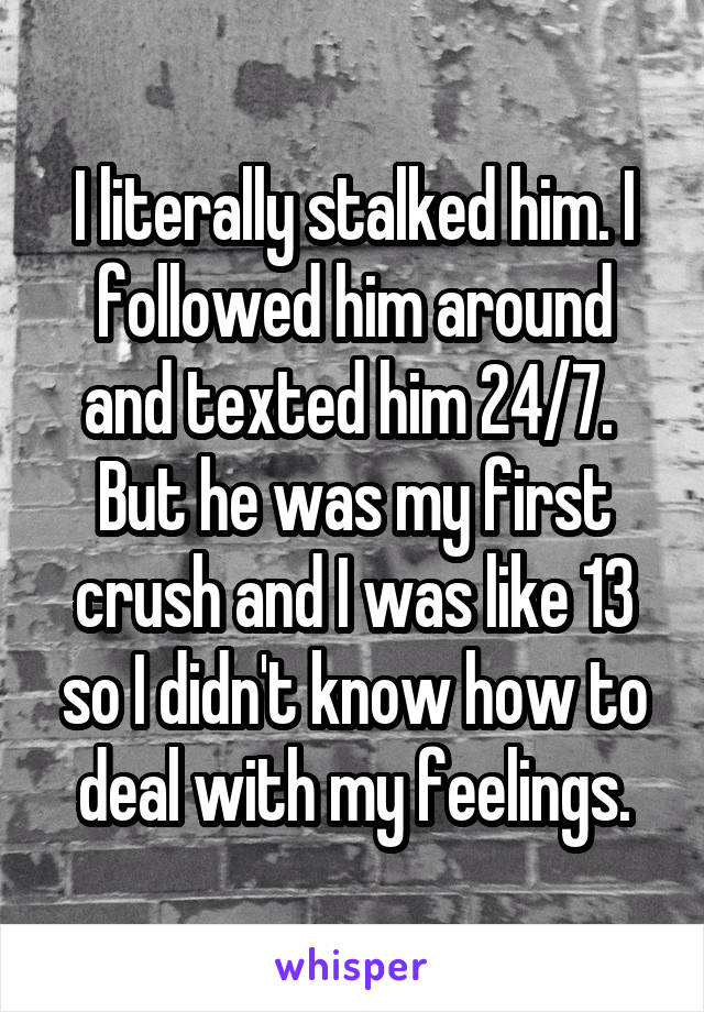 I literally stalked him. I followed him around and texted him 24/7. 
But he was my first crush and I was like 13 so I didn't know how to deal with my feelings.