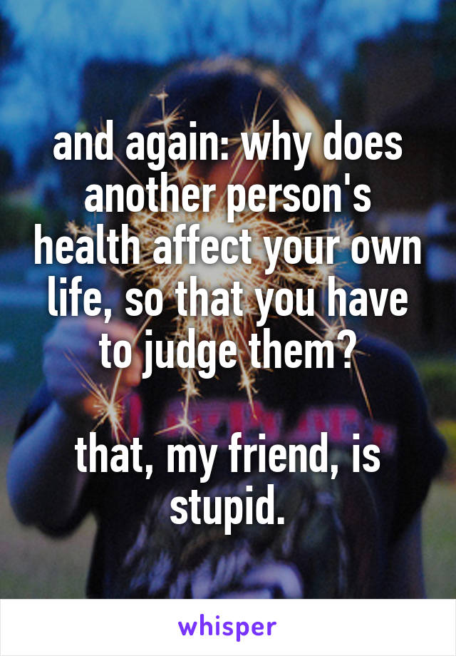 and again: why does another person's health affect your own life, so that you have to judge them?

that, my friend, is stupid.