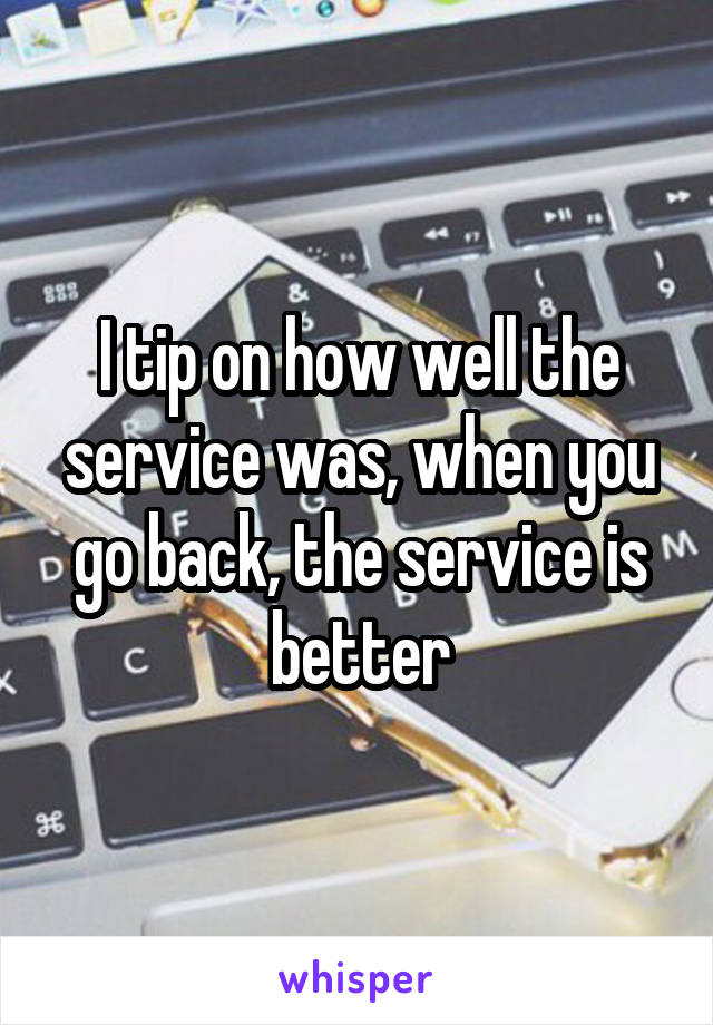 I tip on how well the service was, when you go back, the service is better