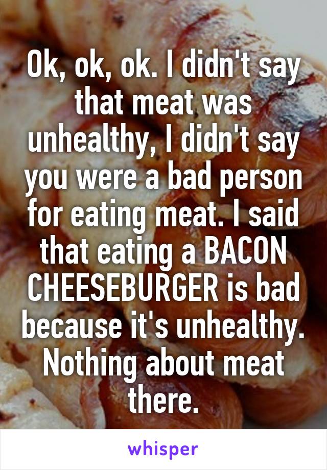 Ok, ok, ok. I didn't say that meat was unhealthy, I didn't say you were a bad person for eating meat. I said that eating a BACON CHEESEBURGER is bad because it's unhealthy. Nothing about meat there.