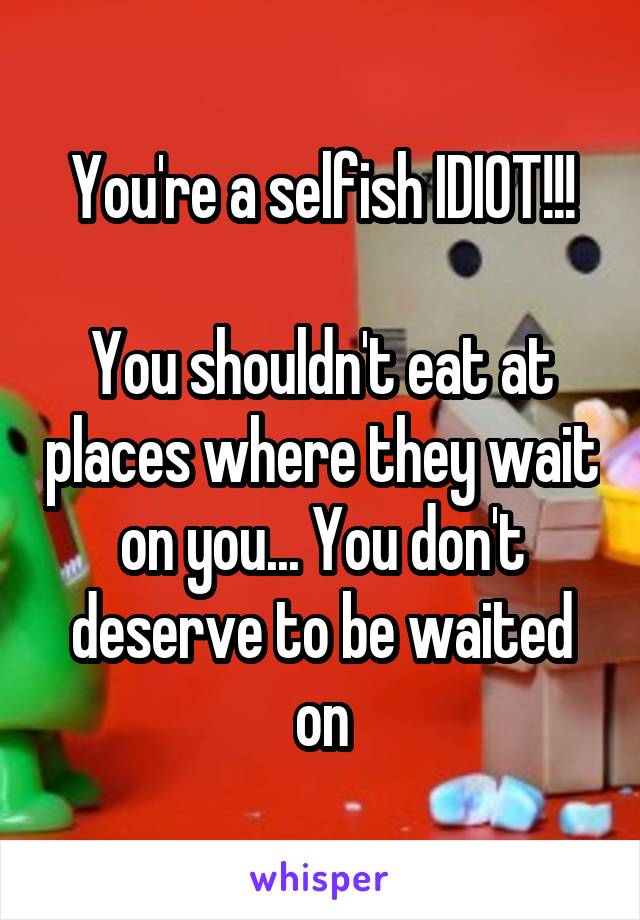 You're a selfish IDIOT!!!

You shouldn't eat at places where they wait on you... You don't deserve to be waited on