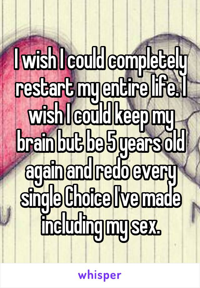 I wish I could completely restart my entire life. I wish I could keep my brain but be 5 years old again and redo every single Choice I've made including my sex.