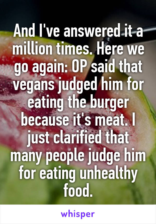 And I've answered it a million times. Here we go again: OP said that vegans judged him for eating the burger because it's meat. I just clarified that many people judge him for eating unhealthy food.