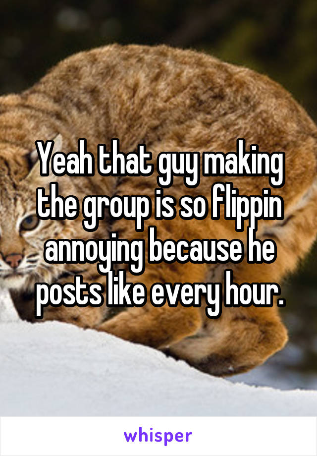 Yeah that guy making the group is so flippin annoying because he posts like every hour.