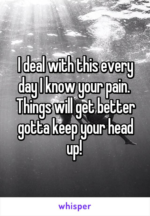 I deal with this every day I know your pain.  Things will get better gotta keep your head up! 