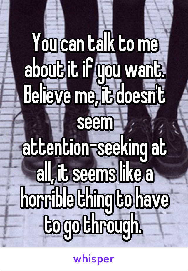 You can talk to me about it if you want. Believe me, it doesn't seem attention-seeking at all, it seems like a horrible thing to have to go through. 