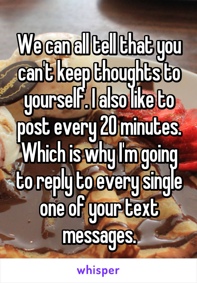 We can all tell that you can't keep thoughts to yourself. I also like to post every 20 minutes. Which is why I'm going to reply to every single one of your text messages.