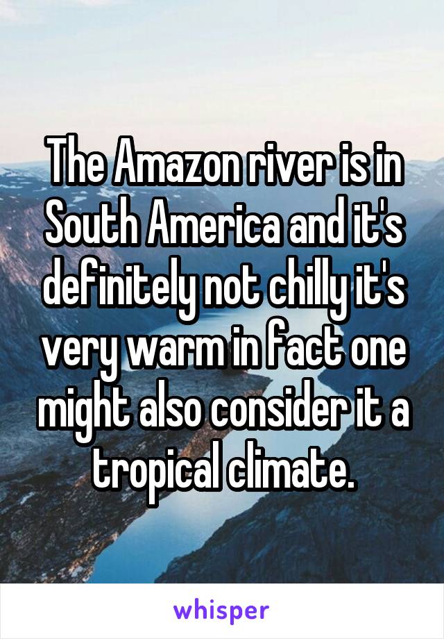 The Amazon river is in South America and it's definitely not chilly it's very warm in fact one might also consider it a tropical climate.
