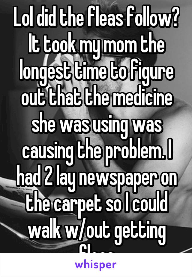 Lol did the fleas follow? It took my mom the longest time to figure out that the medicine she was using was causing the problem. I had 2 lay newspaper on the carpet so I could walk w/out getting fleas