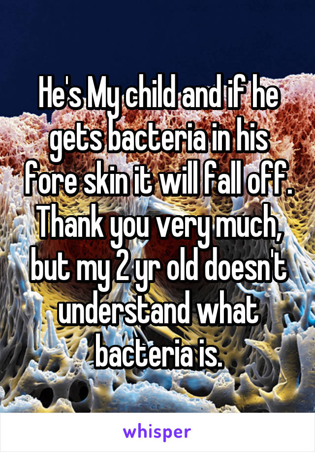 He's My child and if he gets bacteria in his fore skin it will fall off. Thank you very much, but my 2 yr old doesn't understand what bacteria is.