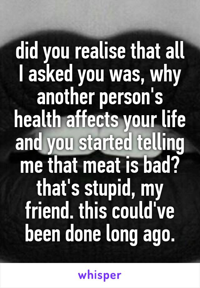 did you realise that all I asked you was, why another person's health affects your life and you started telling me that meat is bad? that's stupid, my friend. this could've been done long ago.