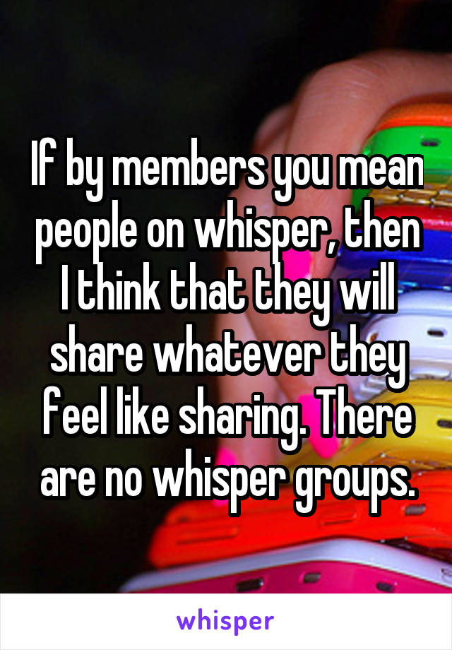 If by members you mean people on whisper, then I think that they will share whatever they feel like sharing. There are no whisper groups.