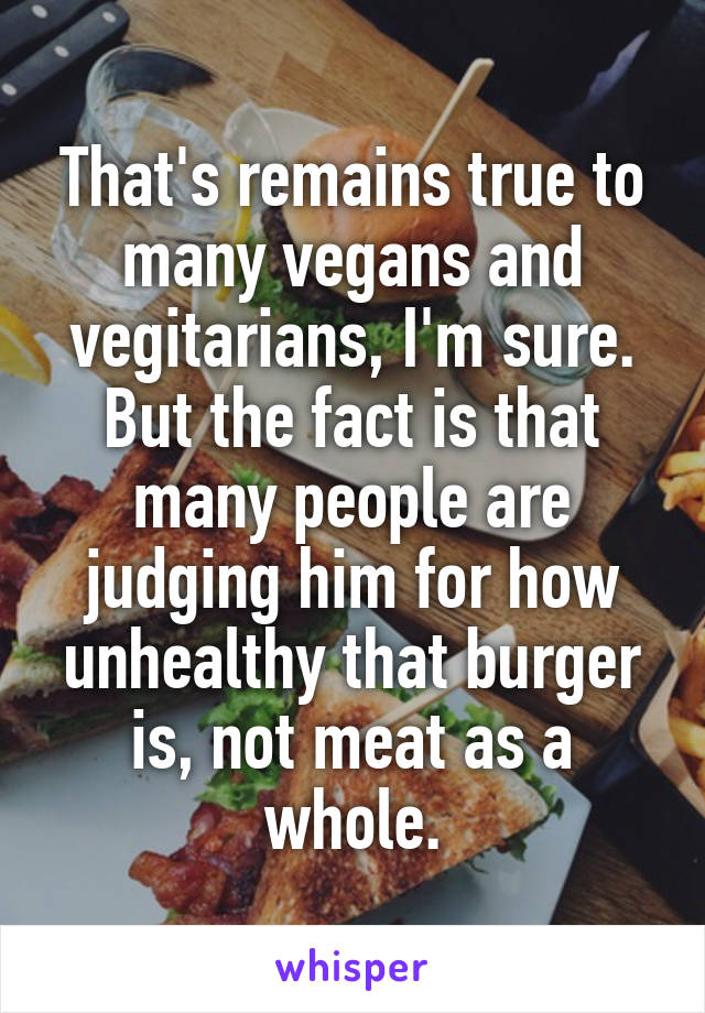 That's remains true to many vegans and vegitarians, I'm sure. But the fact is that many people are judging him for how unhealthy that burger is, not meat as a whole.