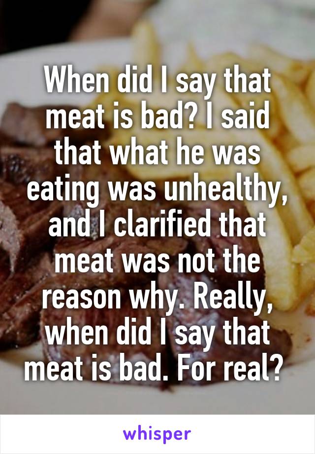 When did I say that meat is bad? I said that what he was eating was unhealthy, and I clarified that meat was not the reason why. Really, when did I say that meat is bad. For real? 