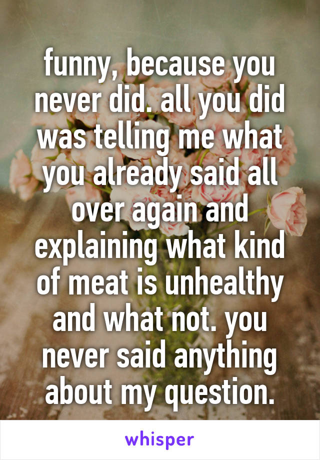 funny, because you never did. all you did was telling me what you already said all over again and explaining what kind of meat is unhealthy and what not. you never said anything about my question.