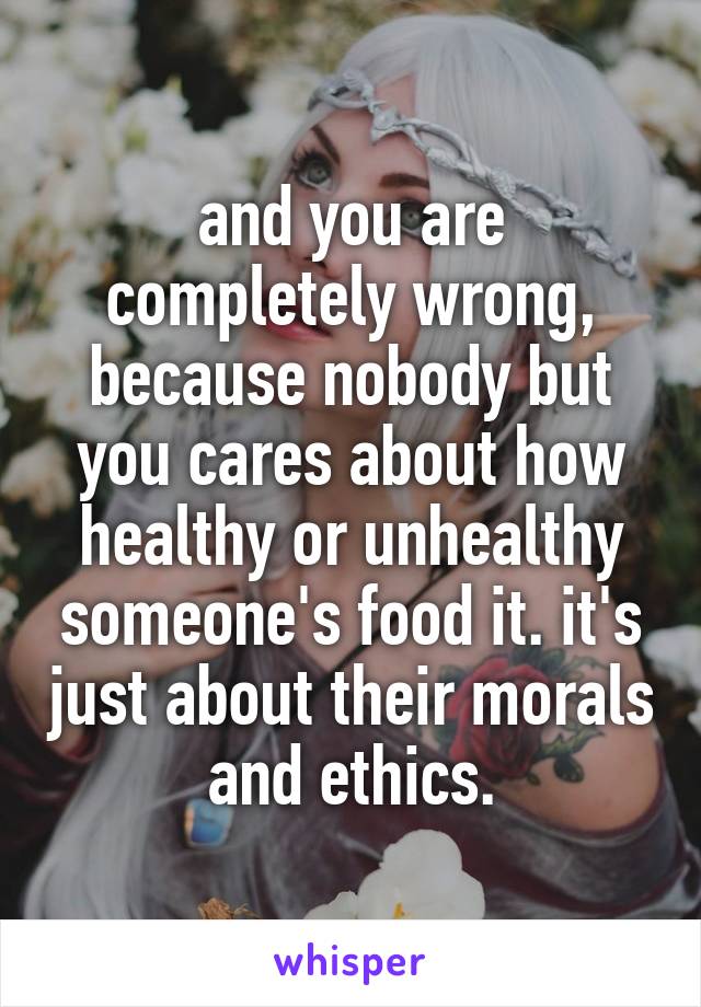 and you are completely wrong, because nobody but you cares about how healthy or unhealthy someone's food it. it's just about their morals and ethics.