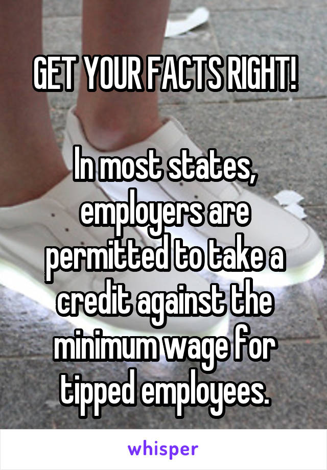 GET YOUR FACTS RIGHT!

In most states, employers are permitted to take a credit against the minimum wage for tipped employees.