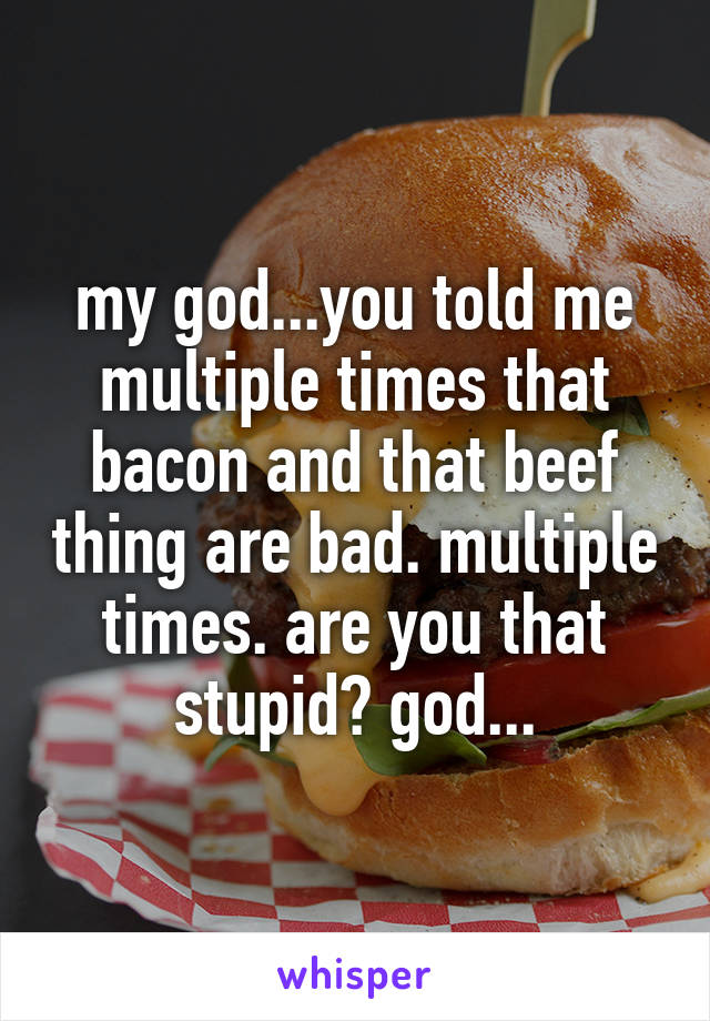 my god...you told me multiple times that bacon and that beef thing are bad. multiple times. are you that stupid? god...