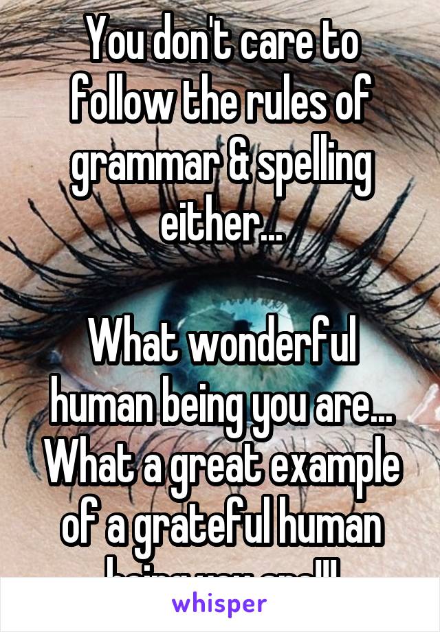 You don't care to follow the rules of grammar & spelling either...

What wonderful human being you are... What a great example of a grateful human being you are!!!