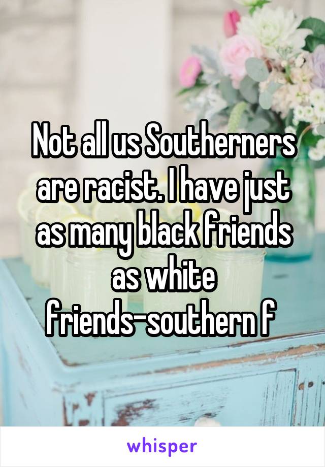 Not all us Southerners are racist. I have just as many black friends as white friends-southern f 