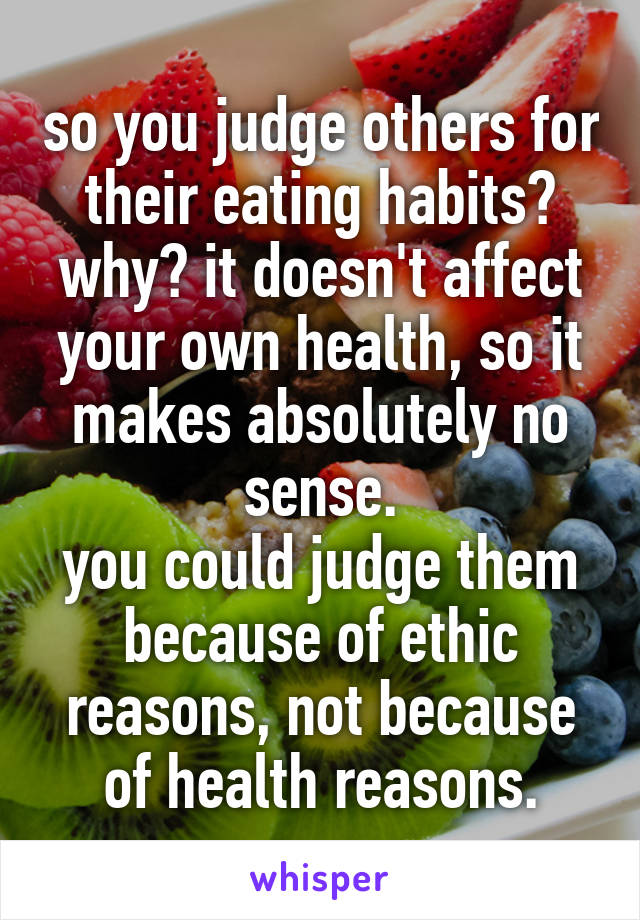 so you judge others for their eating habits? why? it doesn't affect your own health, so it makes absolutely no sense.
you could judge them because of ethic reasons, not because of health reasons.