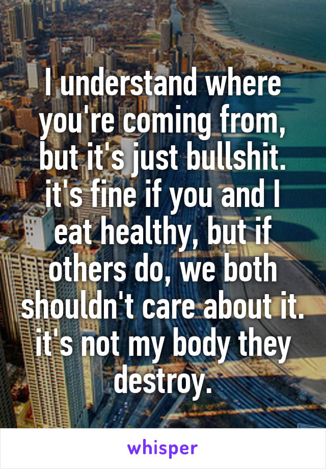 I understand where you're coming from, but it's just bullshit.
it's fine if you and I eat healthy, but if others do, we both shouldn't care about it. it's not my body they destroy.