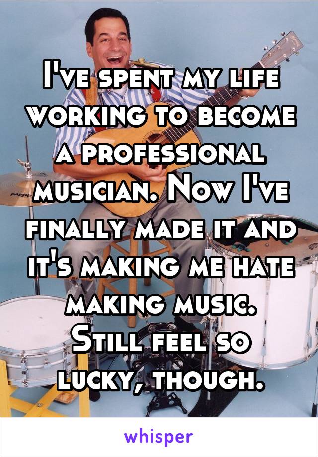 I've spent my life working to become a professional musician. Now I've finally made it and it's making me hate making music.
Still feel so lucky, though.