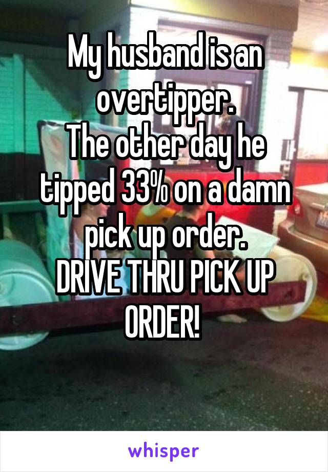 My husband is an overtipper.
The other day he tipped 33% on a damn pick up order.
DRIVE THRU PICK UP ORDER! 

